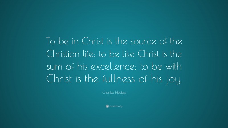 Charles Hodge Quote: “To be in Christ is the source of the Christian life; to be like Christ is the sum of his excellence; to be with Christ is the fullness of his joy.”
