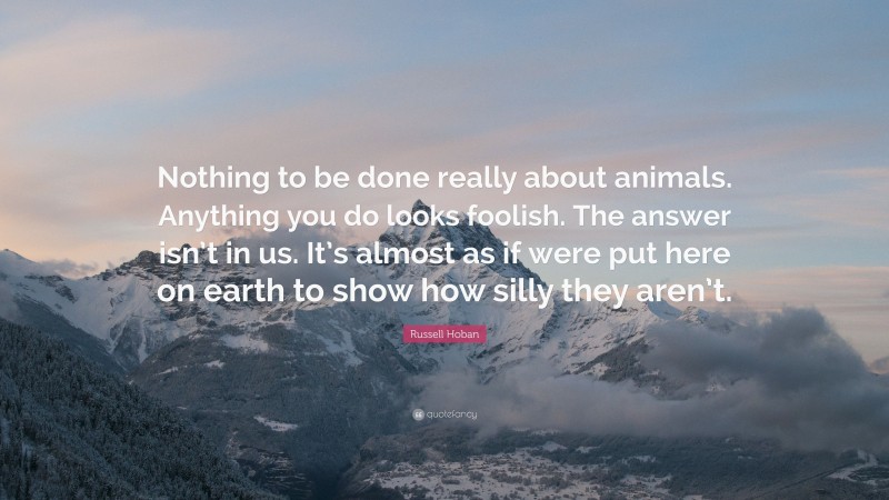 Russell Hoban Quote: “Nothing to be done really about animals. Anything you do looks foolish. The answer isn’t in us. It’s almost as if were put here on earth to show how silly they aren’t.”