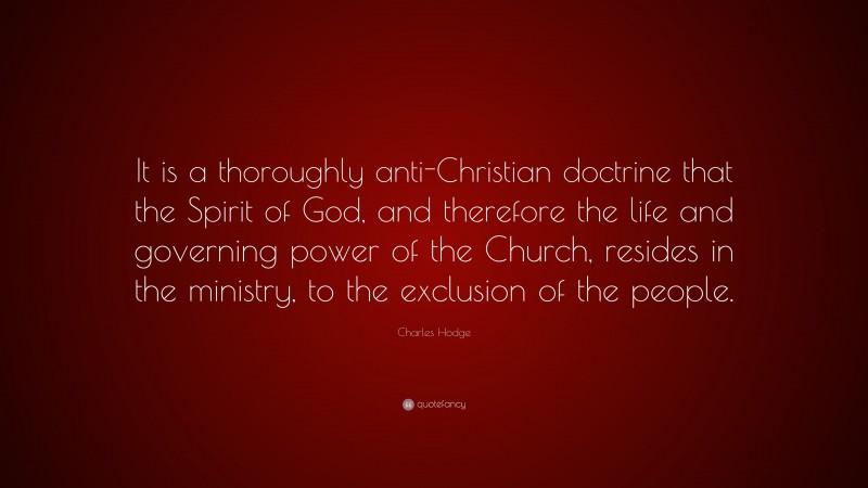 Charles Hodge Quote: “It is a thoroughly anti-Christian doctrine that the Spirit of God, and therefore the life and governing power of the Church, resides in the ministry, to the exclusion of the people.”