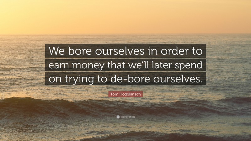 Tom Hodgkinson Quote: “We bore ourselves in order to earn money that we’ll later spend on trying to de-bore ourselves.”