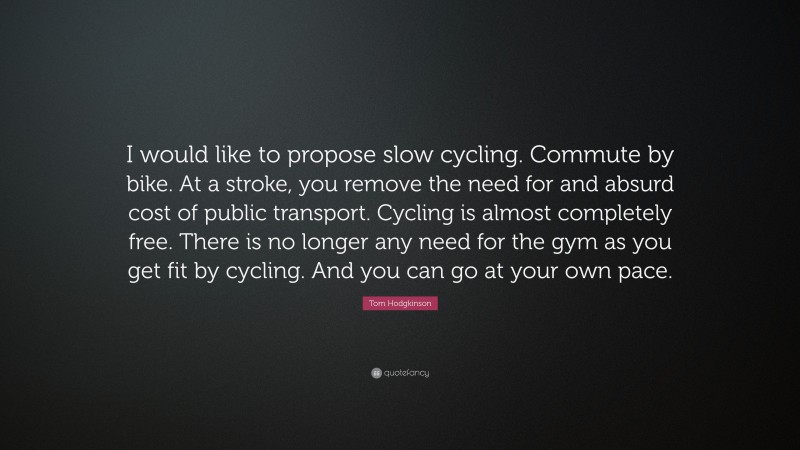 Tom Hodgkinson Quote: “I would like to propose slow cycling. Commute by bike. At a stroke, you remove the need for and absurd cost of public transport. Cycling is almost completely free. There is no longer any need for the gym as you get fit by cycling. And you can go at your own pace.”
