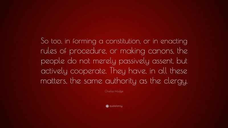 Charles Hodge Quote: “So too, in forming a constitution, or in enacting rules of procedure, or making canons, the people do not merely passively assent, but actively cooperate. They have, in all these matters, the same authority as the clergy.”