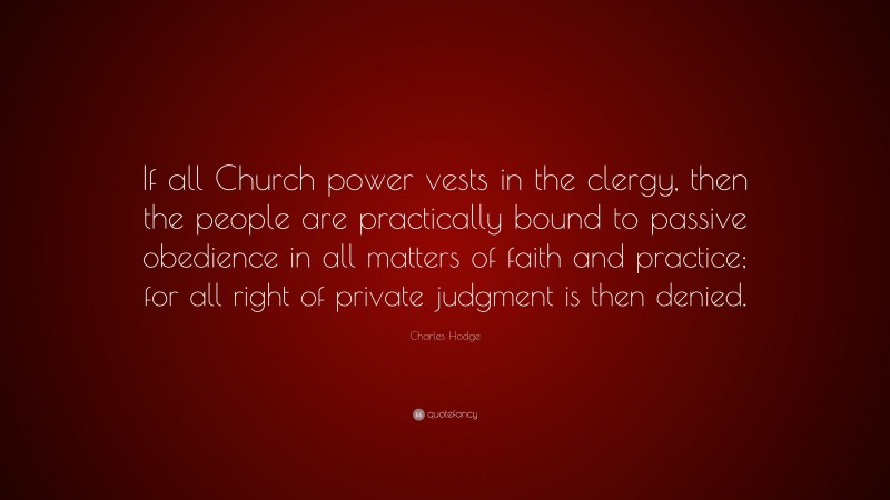 Charles Hodge Quote: “If all Church power vests in the clergy, then the people are practically bound to passive obedience in all matters of faith and practice; for all right of private judgment is then denied.”