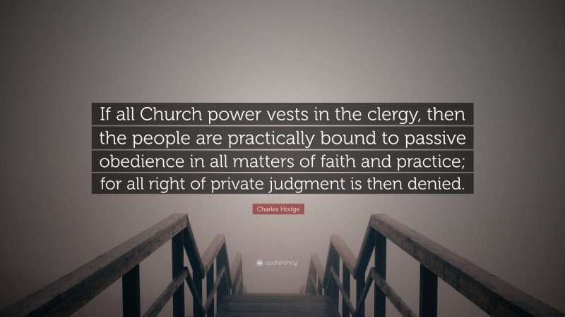 Charles Hodge Quote: “If all Church power vests in the clergy, then the people are practically bound to passive obedience in all matters of faith and practice; for all right of private judgment is then denied.”