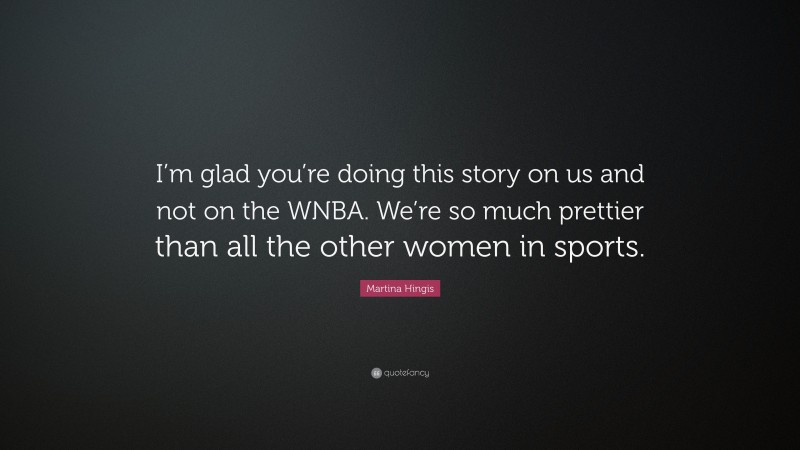 Martina Hingis Quote: “I’m glad you’re doing this story on us and not on the WNBA. We’re so much prettier than all the other women in sports.”