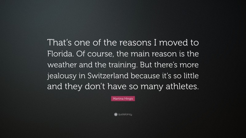 Martina Hingis Quote: “That’s one of the reasons I moved to Florida. Of course, the main reason is the weather and the training. But there’s more jealousy in Switzerland because it’s so little and they don’t have so many athletes.”