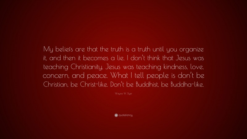 Wayne W. Dyer Quote: “My beliefs are that the truth is a truth until you organize it, and then it becomes a lie. I don’t think that Jesus was teaching Christianity, Jesus was teaching kindness, love, concern, and peace. What I tell people is don’t be Christian, be Christ-like. Don’t be Buddhist, be Buddha-like.”