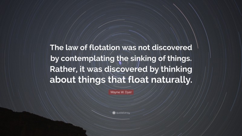 Wayne W. Dyer Quote: “The law of flotation was not discovered by contemplating the sinking of things. Rather, it was discovered by thinking about things that float naturally.”