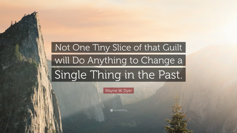Wayne W. Dyer Quote: “Not One Tiny Slice of that Guilt will Do Anything to Change a Single Thing in the Past.”