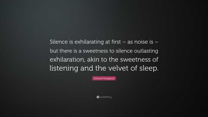 Edward Hoagland Quote: “Silence is exhilarating at first – as noise is – but there is a sweetness to silence outlasting exhilaration, akin to the sweetness of listening and the velvet of sleep.”