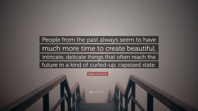 Robyn Hitchcock Quote: “People from the past always seem to have much more time to create beautiful, intricate, delicate things that often reach the future in a kind of curled-up, capsized state.”