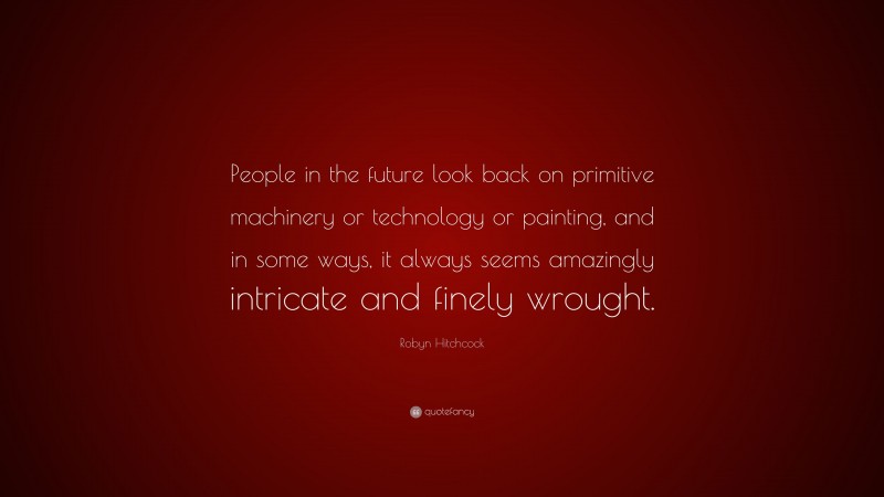 Robyn Hitchcock Quote: “People in the future look back on primitive machinery or technology or painting, and in some ways, it always seems amazingly intricate and finely wrought.”