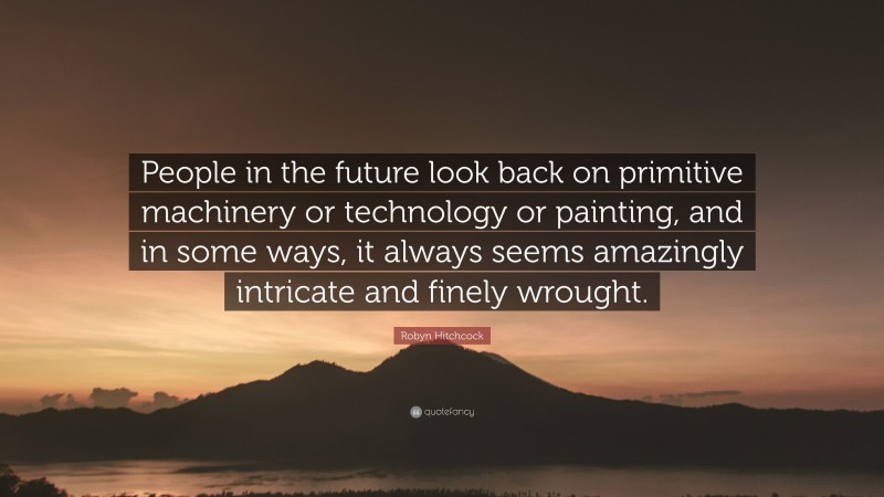Robyn Hitchcock Quote: “People in the future look back on primitive machinery or technology or painting, and in some ways, it always seems amazingly intricate and finely wrought.”