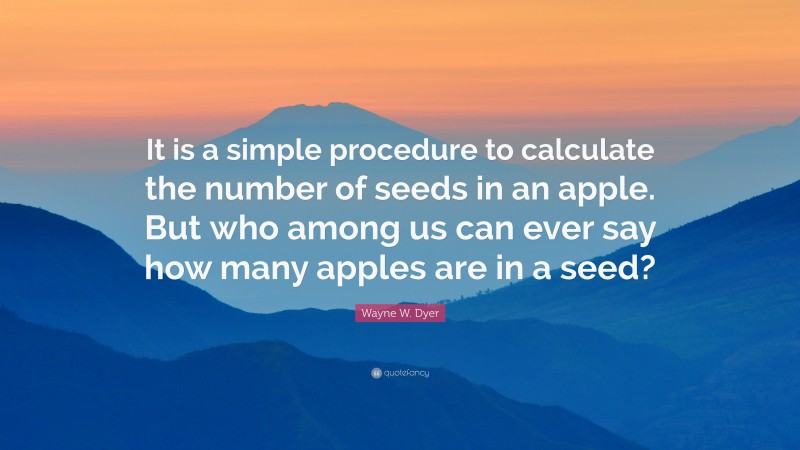 Wayne W. Dyer Quote: “It is a simple procedure to calculate the number of seeds in an apple. But who among us can ever say how many apples are in a seed?”