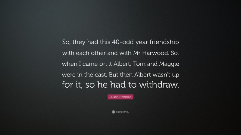 Dustin Hoffman Quote: “So, they had this 40-odd year friendship with each other and with Mr Harwood. So, when I came on it Albert, Tom and Maggie were in the cast. But then Albert wasn’t up for it, so he had to withdraw.”