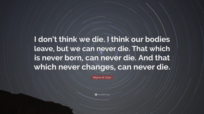 Wayne W. Dyer Quote: “I don’t think we die. I think our bodies leave, but we can never die. That which is never born, can never die. And that which never changes, can never die.”