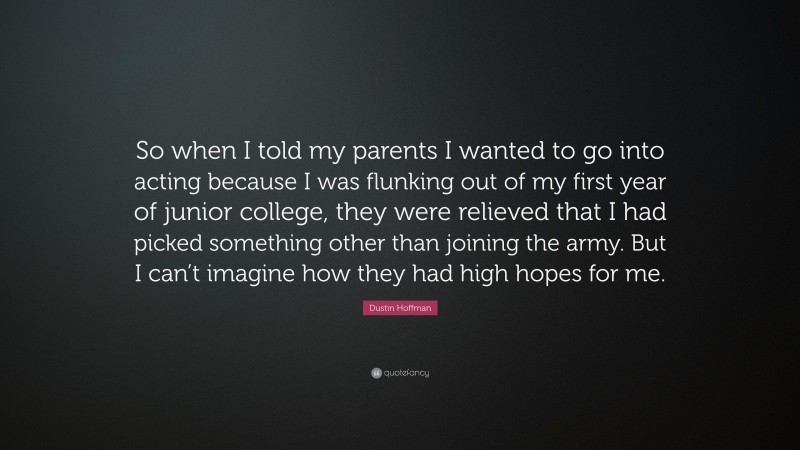 Dustin Hoffman Quote: “So when I told my parents I wanted to go into acting because I was flunking out of my first year of junior college, they were relieved that I had picked something other than joining the army. But I can’t imagine how they had high hopes for me.”