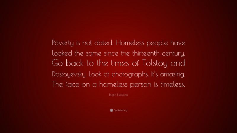Dustin Hoffman Quote: “Poverty is not dated. Homeless people have looked the same since the thirteenth century. Go back to the times of Tolstoy and Dostoyevsky. Look at photographs. It’s amazing. The face on a homeless person is timeless.”