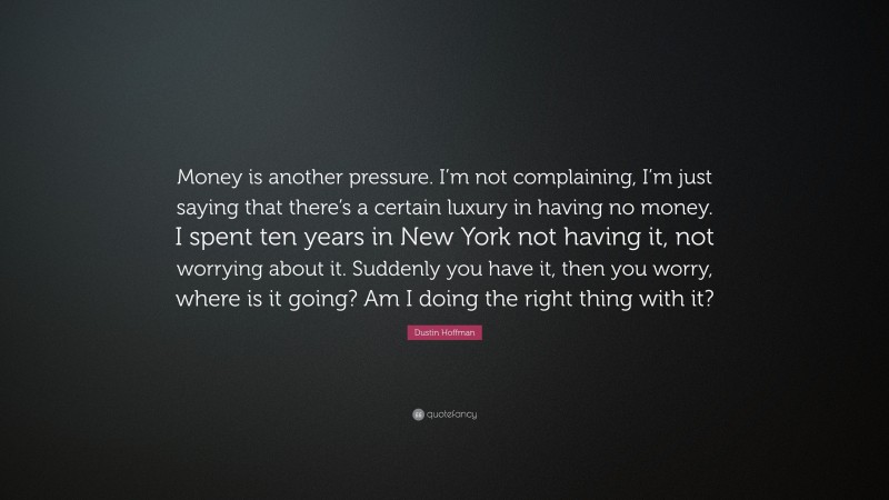 Dustin Hoffman Quote: “Money is another pressure. I’m not complaining, I’m just saying that there’s a certain luxury in having no money. I spent ten years in New York not having it, not worrying about it. Suddenly you have it, then you worry, where is it going? Am I doing the right thing with it?”