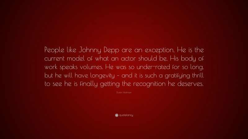 Dustin Hoffman Quote: “People like Johnny Depp are an exception. He is the current model of what an actor should be. His body of work speaks volumes. He was so under-rated for so long, but he will have longevity – and it is such a gratifying thrill to see he is finally getting the recognition he deserves.”