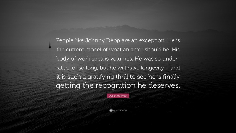 Dustin Hoffman Quote: “People like Johnny Depp are an exception. He is the current model of what an actor should be. His body of work speaks volumes. He was so under-rated for so long, but he will have longevity – and it is such a gratifying thrill to see he is finally getting the recognition he deserves.”