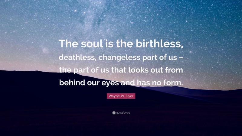 Wayne W. Dyer Quote: “The soul is the birthless, deathless, changeless part of us – the part of us that looks out from behind our eyes and has no form.”