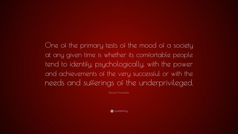 Richard Hofstadter Quote: “One of the primary tests of the mood of a society at any given time is whether its comfortable people tend to identify, psychologically, with the power and achievements of the very successful or with the needs and sufferings of the underprivileged.”