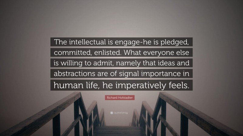 Richard Hofstadter Quote: “The intellectual is engage-he is pledged, committed, enlisted. What everyone else is willing to admit, namely that ideas and abstractions are of signal importance in human life, he imperatively feels.”