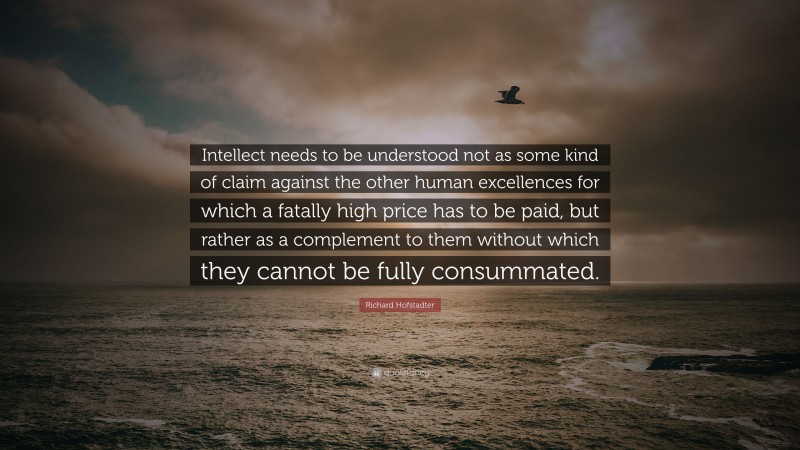 Richard Hofstadter Quote: “Intellect needs to be understood not as some kind of claim against the other human excellences for which a fatally high price has to be paid, but rather as a complement to them without which they cannot be fully consummated.”