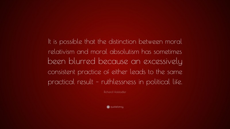 Richard Hofstadter Quote: “It is possible that the distinction between moral relativism and moral absolutism has sometimes been blurred because an excessively consistent practice of either leads to the same practical result – ruthlessness in political life.”
