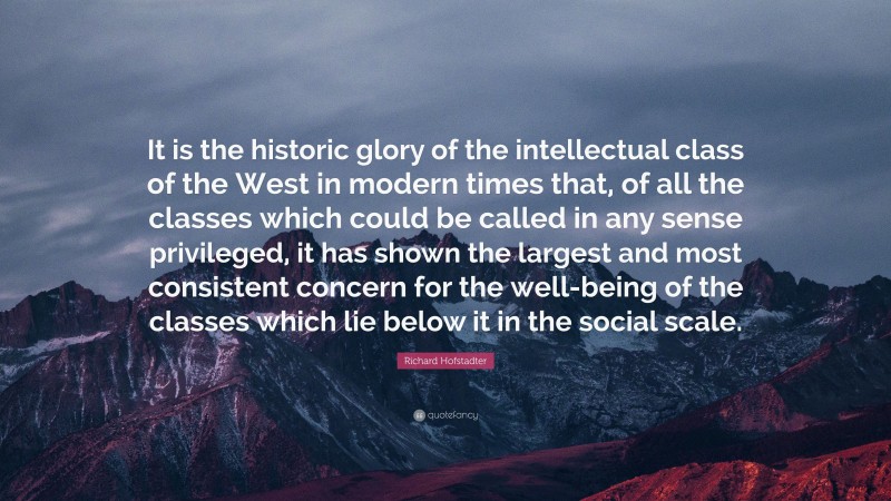 Richard Hofstadter Quote: “It is the historic glory of the intellectual class of the West in modern times that, of all the classes which could be called in any sense privileged, it has shown the largest and most consistent concern for the well-being of the classes which lie below it in the social scale.”