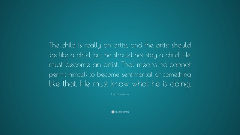 Hans Hofmann Quote: “The child is really an artist, and the artist should be like a child, but he should not stay a child. He must become an artist. That means he cannot permit himself to become sentimental or something like that. He must know what he is doing.”