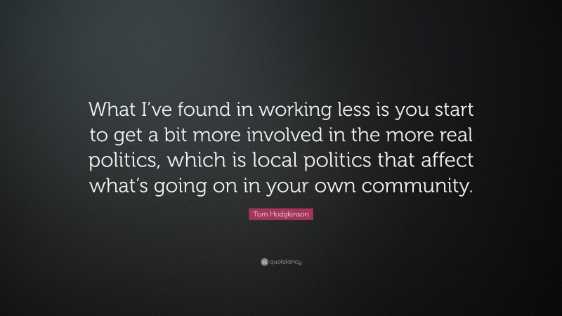 Tom Hodgkinson Quote: “What I’ve found in working less is you start to get a bit more involved in the more real politics, which is local politics that affect what’s going on in your own community.”