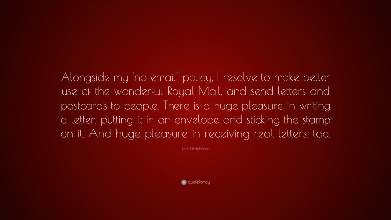 Tom Hodgkinson Quote: “Alongside my ‘no email’ policy, I resolve to make better use of the wonderful Royal Mail, and send letters and postcards to people. There is a huge pleasure in writing a letter, putting it in an envelope and sticking the stamp on it. And huge pleasure in receiving real letters, too.”