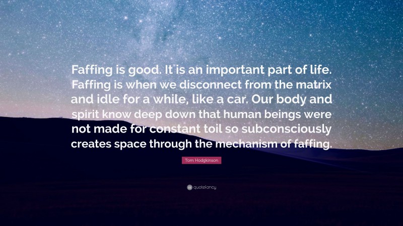 Tom Hodgkinson Quote: “Faffing is good. It is an important part of life. Faffing is when we disconnect from the matrix and idle for a while, like a car. Our body and spirit know deep down that human beings were not made for constant toil so subconsciously creates space through the mechanism of faffing.”