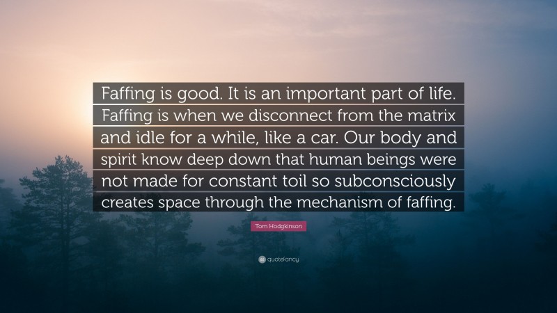 Tom Hodgkinson Quote: “Faffing is good. It is an important part of life. Faffing is when we disconnect from the matrix and idle for a while, like a car. Our body and spirit know deep down that human beings were not made for constant toil so subconsciously creates space through the mechanism of faffing.”