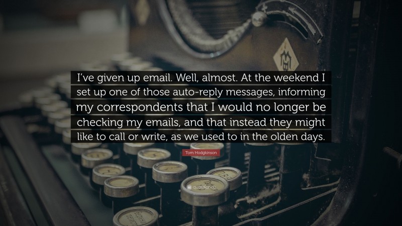 Tom Hodgkinson Quote: “I’ve given up email. Well, almost. At the weekend I set up one of those auto-reply messages, informing my correspondents that I would no longer be checking my emails, and that instead they might like to call or write, as we used to in the olden days.”