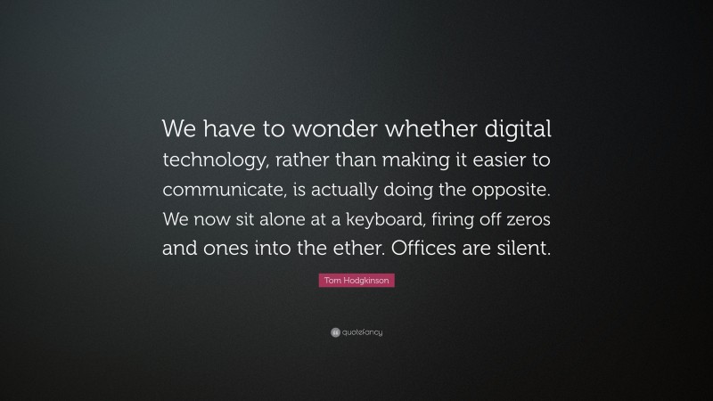 Tom Hodgkinson Quote: “We have to wonder whether digital technology, rather than making it easier to communicate, is actually doing the opposite. We now sit alone at a keyboard, firing off zeros and ones into the ether. Offices are silent.”