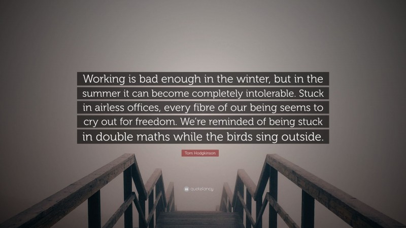 Tom Hodgkinson Quote: “Working is bad enough in the winter, but in the summer it can become completely intolerable. Stuck in airless offices, every fibre of our being seems to cry out for freedom. We’re reminded of being stuck in double maths while the birds sing outside.”
