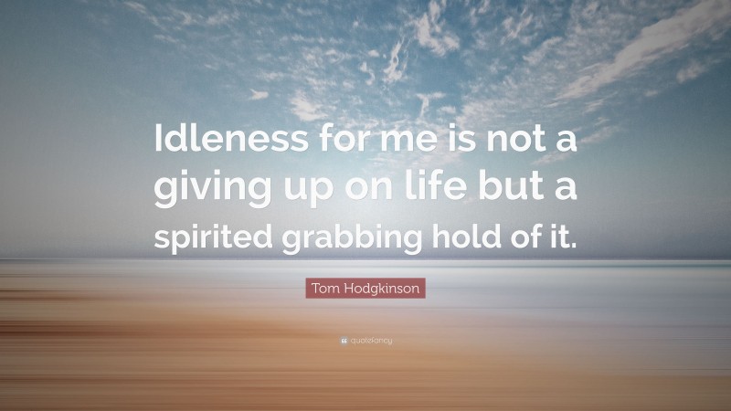Tom Hodgkinson Quote: “Idleness for me is not a giving up on life but a spirited grabbing hold of it.”