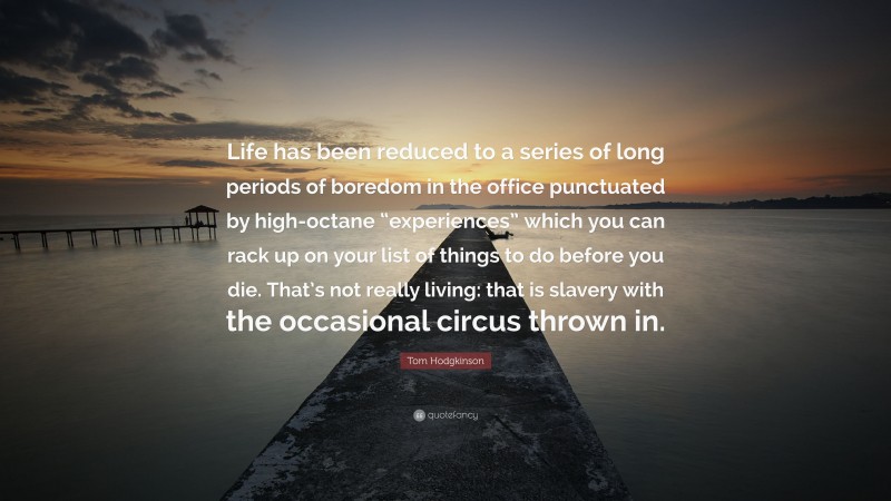 Tom Hodgkinson Quote: “Life has been reduced to a series of long periods of boredom in the office punctuated by high-octane “experiences” which you can rack up on your list of things to do before you die. That’s not really living: that is slavery with the occasional circus thrown in.”