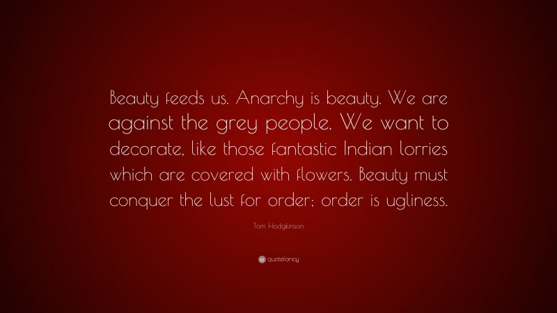 Tom Hodgkinson Quote: “Beauty feeds us. Anarchy is beauty. We are against the grey people. We want to decorate, like those fantastic Indian lorries which are covered with flowers. Beauty must conquer the lust for order; order is ugliness.”