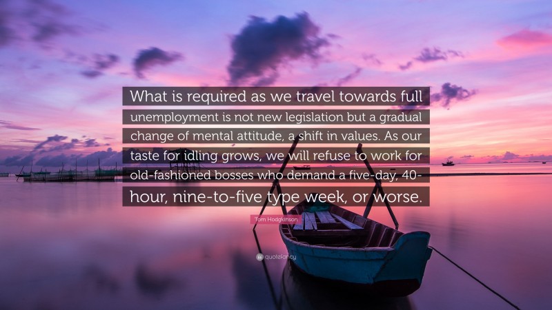 Tom Hodgkinson Quote: “What is required as we travel towards full unemployment is not new legislation but a gradual change of mental attitude, a shift in values. As our taste for idling grows, we will refuse to work for old-fashioned bosses who demand a five-day, 40-hour, nine-to-five type week, or worse.”