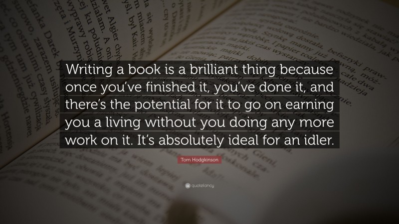 Tom Hodgkinson Quote: “Writing a book is a brilliant thing because once you’ve finished it, you’ve done it, and there’s the potential for it to go on earning you a living without you doing any more work on it. It’s absolutely ideal for an idler.”