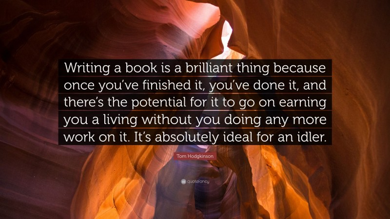 Tom Hodgkinson Quote: “Writing a book is a brilliant thing because once you’ve finished it, you’ve done it, and there’s the potential for it to go on earning you a living without you doing any more work on it. It’s absolutely ideal for an idler.”