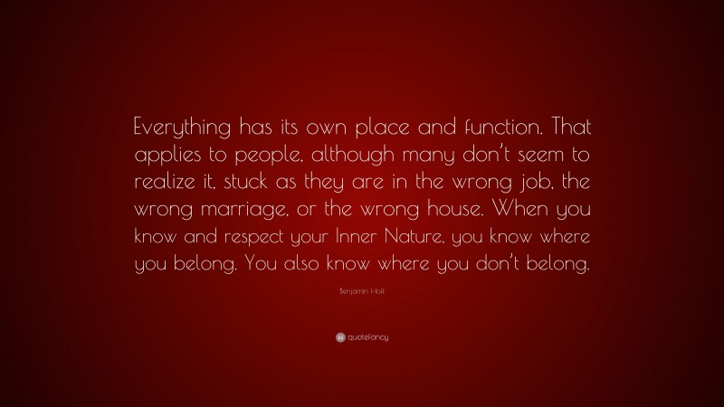 Benjamin Hoff Quote: “Everything has its own place and function. That applies to people, although many don’t seem to realize it, stuck as they are in the wrong job, the wrong marriage, or the wrong house. When you know and respect your Inner Nature, you know where you belong. You also know where you don’t belong.”