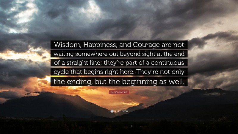 Benjamin Hoff Quote: “Wisdom, Happiness, and Courage are not waiting somewhere out beyond sight at the end of a straight line; they’re part of a continuous cycle that begins right here. They’re not only the ending, but the beginning as well.”
