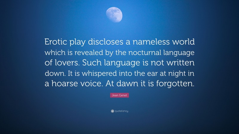 Jean Genet Quote: “Erotic play discloses a nameless world which is revealed by the nocturnal language of lovers. Such language is not written down. It is whispered into the ear at night in a hoarse voice. At dawn it is forgotten.”