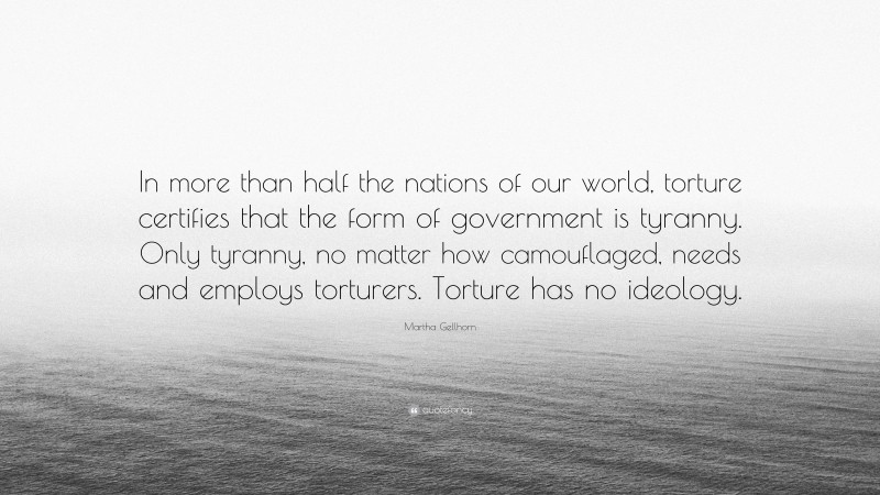 Martha Gellhorn Quote: “In more than half the nations of our world, torture certifies that the form of government is tyranny. Only tyranny, no matter how camouflaged, needs and employs torturers. Torture has no ideology.”