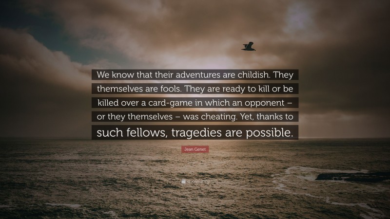 Jean Genet Quote: “We know that their adventures are childish. They themselves are fools. They are ready to kill or be killed over a card-game in which an opponent – or they themselves – was cheating. Yet, thanks to such fellows, tragedies are possible.”